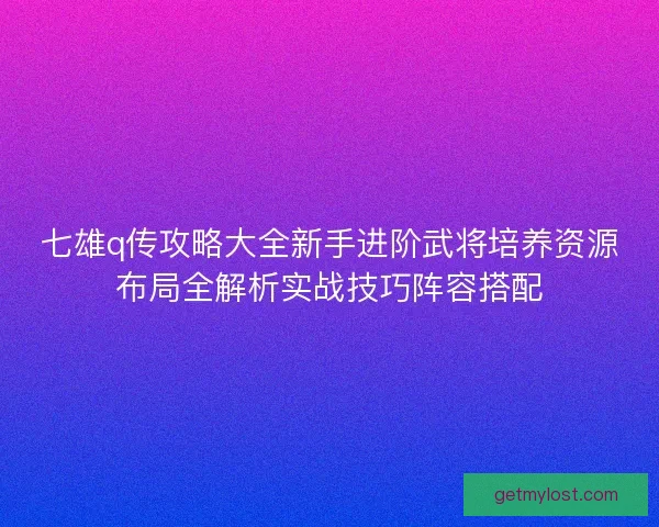七雄q传攻略大全新手进阶武将培养资源布局全解析实战技巧阵容搭配