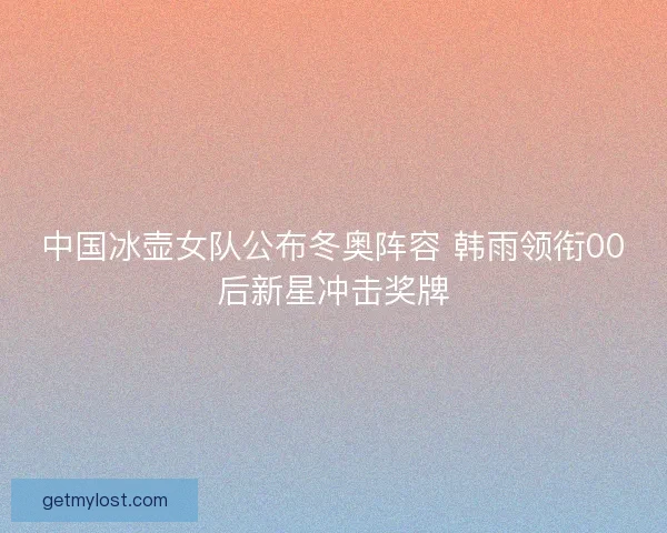中国冰壶女队公布冬奥阵容 韩雨领衔00后新星冲击奖牌