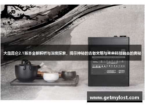 大哉昆仑2.1版本全新解析与深度探索，揭示神秘的古老文明与未来科技融合的奥秘